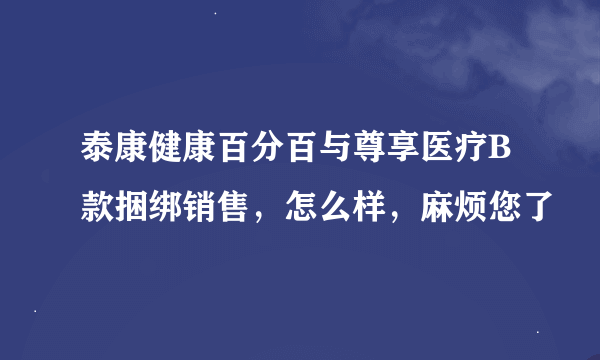 泰康健康百分百与尊享医疗B款捆绑销售，怎么样，麻烦您了