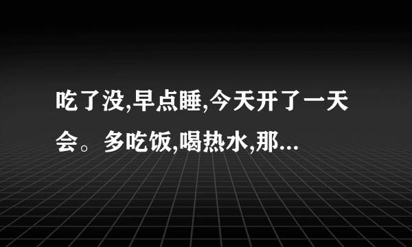 吃了没,早点睡,今天开了一天会。多吃饭,喝热水,那个女孩是我妹。别生气别误会？