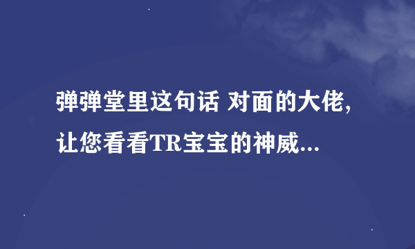 弹弹堂里这句话 对面的大佬,让您看看TR宝宝的神威吧!什么意思