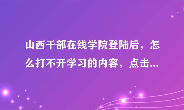 山西干部在线学院登陆后，怎么打不开学习的内容，点击没有任何反应。可是单位有电脑可以打开。