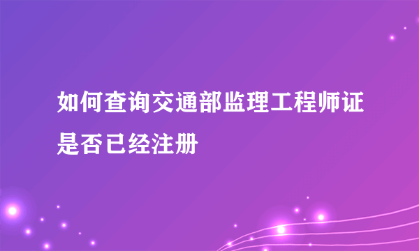 如何查询交通部监理工程师证是否已经注册