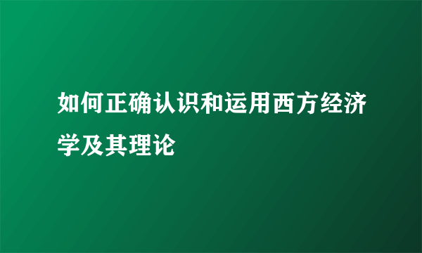 如何正确认识和运用西方经济学及其理论