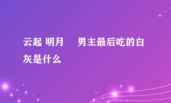 云起 明月珰 男主最后吃的白灰是什么