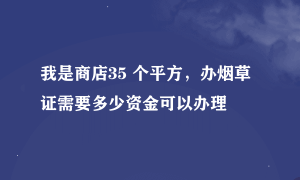 我是商店35 个平方，办烟草证需要多少资金可以办理