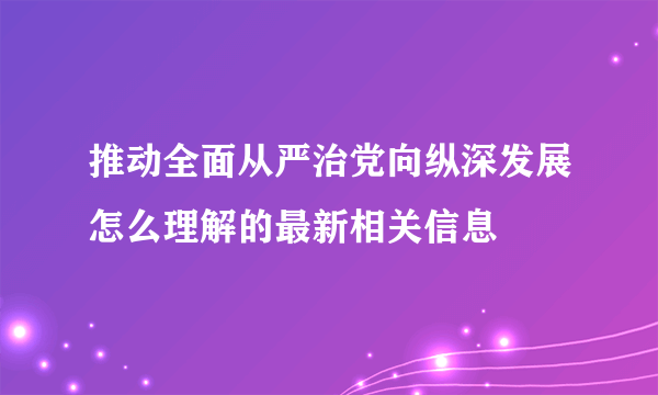 推动全面从严治党向纵深发展怎么理解的最新相关信息