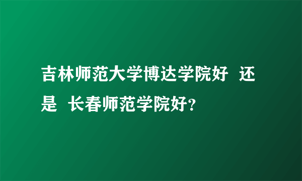 吉林师范大学博达学院好  还是  长春师范学院好？