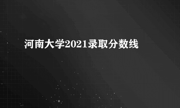 河南大学2021录取分数线