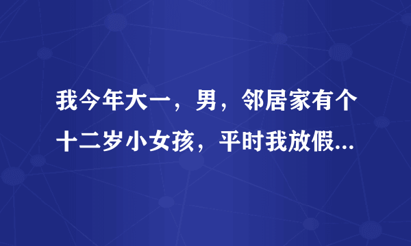 我今年大一，男，邻居家有个十二岁小女孩，平时我放假就找我玩，小女孩嘛，不好拒绝，但是这两天我感觉不