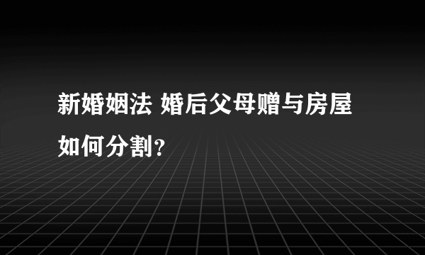 新婚姻法 婚后父母赠与房屋 如何分割？