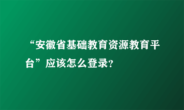 “安徽省基础教育资源教育平台”应该怎么登录？