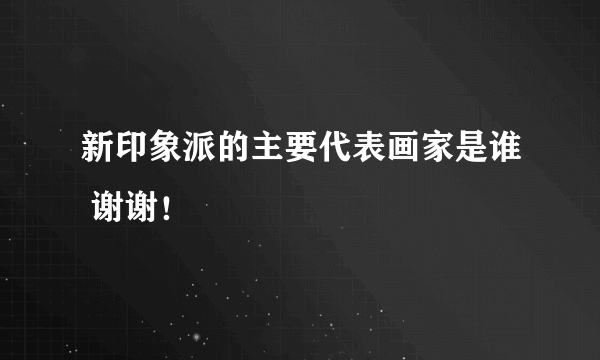 新印象派的主要代表画家是谁 谢谢！