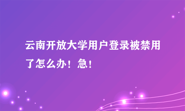 云南开放大学用户登录被禁用了怎么办！急！