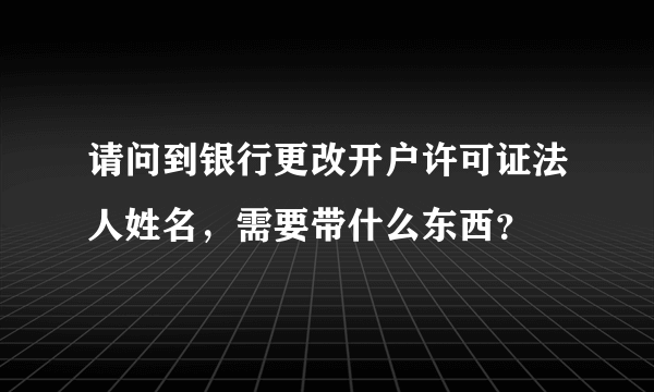 请问到银行更改开户许可证法人姓名，需要带什么东西？