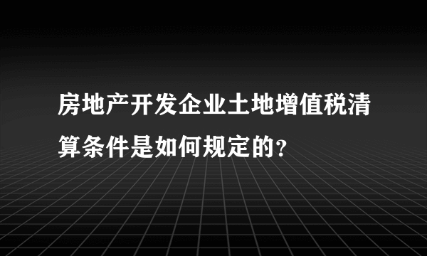 房地产开发企业土地增值税清算条件是如何规定的？