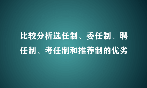 比较分析选任制、委任制、聘任制、考任制和推荐制的优劣