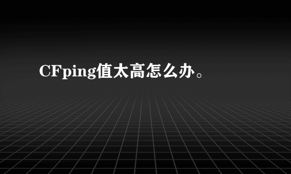 CFping值太高怎么办。