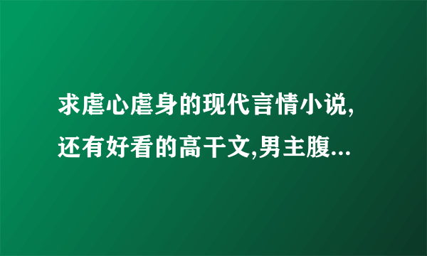 求虐心虐身的现代言情小说,还有好看的高干文,男主腹黑文 要好结局的哦