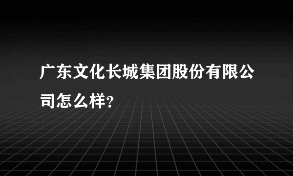 广东文化长城集团股份有限公司怎么样？