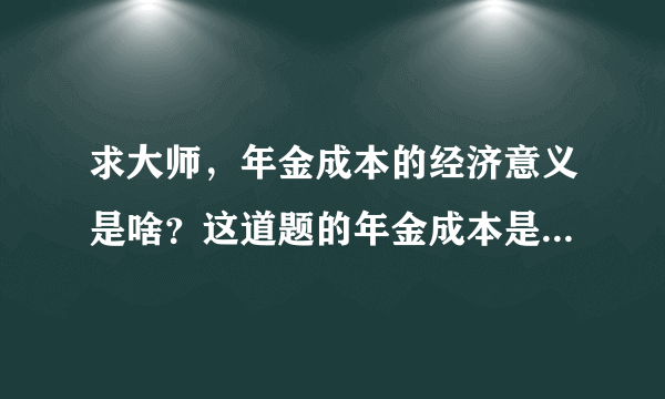 求大师，年金成本的经济意义是啥？这道题的年金成本是咋算出来的？有答案但看不太懂，图片只能上传一个.