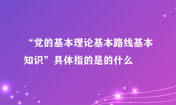 “党的基本理论基本路线基本知识”具体指的是的什么