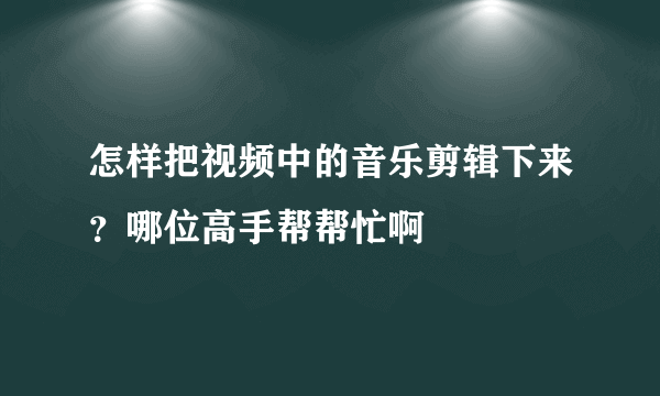 怎样把视频中的音乐剪辑下来？哪位高手帮帮忙啊