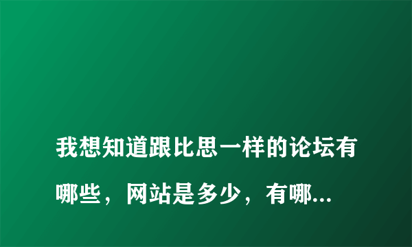 
我想知道跟比思一样的论坛有哪些，网站是多少，有哪位大神可以帮我。。

