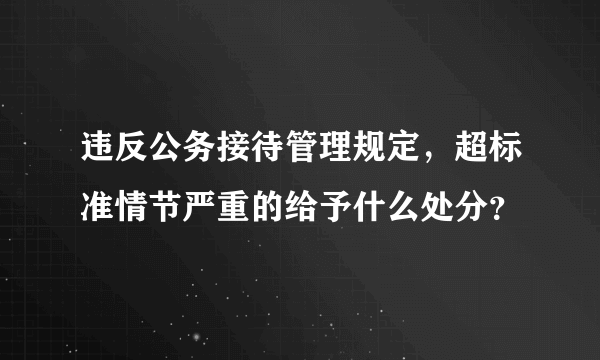 违反公务接待管理规定，超标准情节严重的给予什么处分？