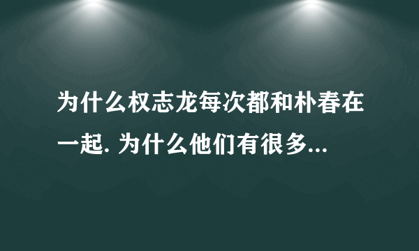 为什么权志龙每次都和朴春在一起. 为什么他们有很多情侣的东西. 为什么啊为什么啊.