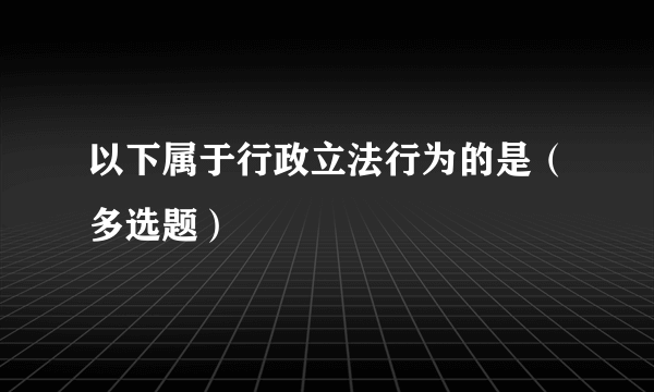 以下属于行政立法行为的是（多选题）