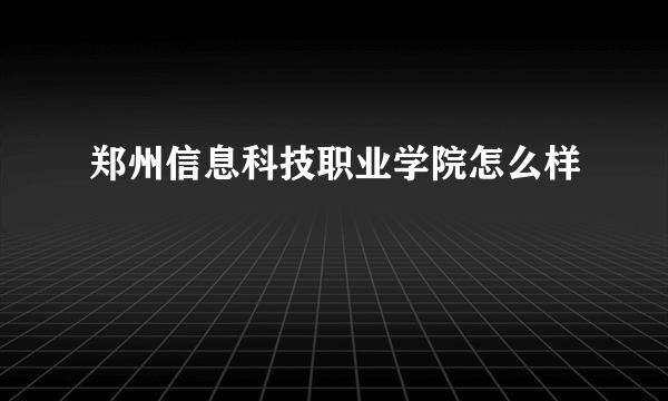 郑州信息科技职业学院怎么样