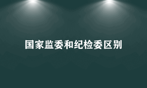 国家监委和纪检委区别