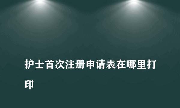 
护士首次注册申请表在哪里打印

