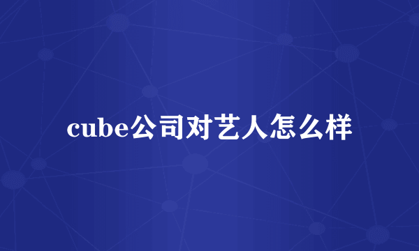 cube公司对艺人怎么样