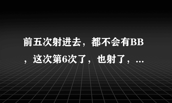 前五次射进去，都不会有BB，这次第6次了，也射了，会有吗？请专家或者经验人士回答我，求求你们，我真的好