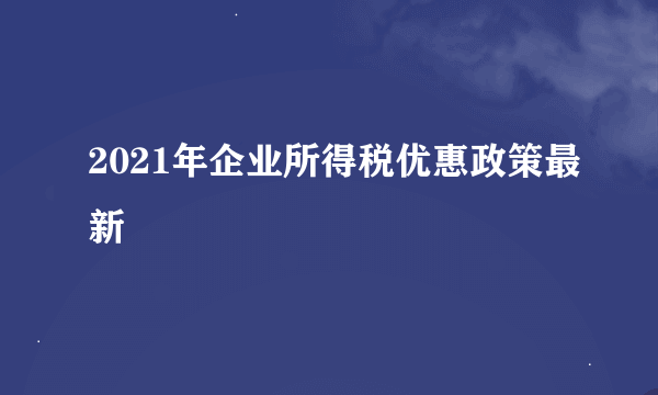 2021年企业所得税优惠政策最新