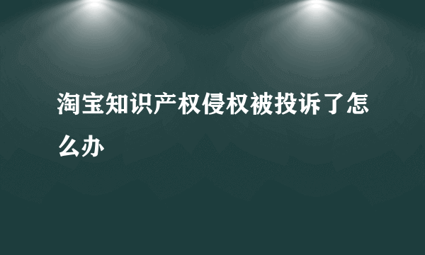 淘宝知识产权侵权被投诉了怎么办