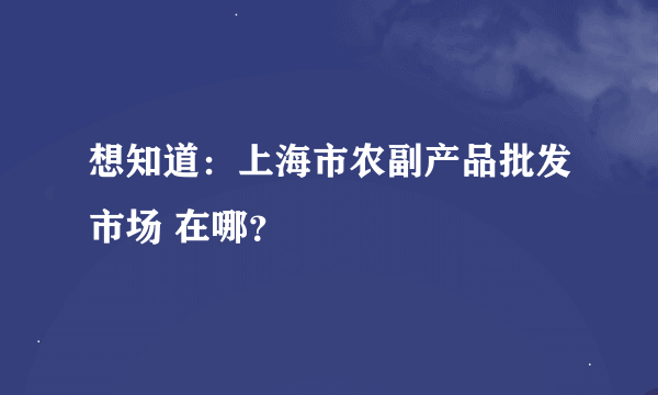 想知道：上海市农副产品批发市场 在哪？