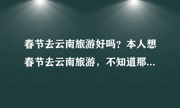 春节去云南旅游好吗？本人想春节去云南旅游，不知道那里冷不冷？