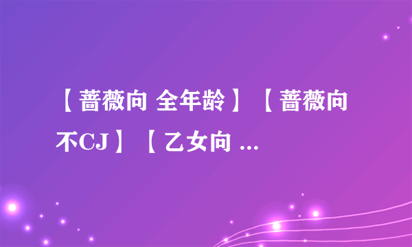 【蔷薇向 全年龄】 【蔷薇向 不CJ】 【乙女向 全年龄】 【乙女向 不CJ】 【乙男向 全年龄】 【一般向】