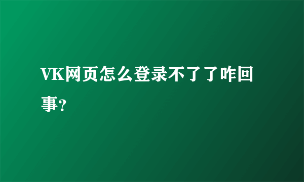 VK网页怎么登录不了了咋回事？