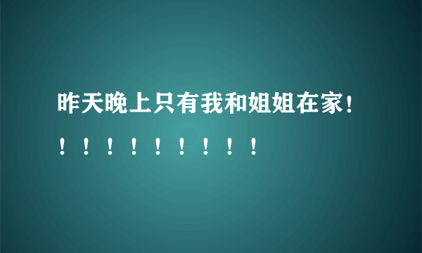 昨天晚上只有我和姐姐在家！！！！！！！！！！