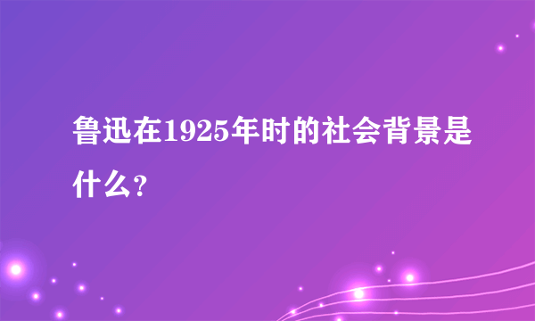 鲁迅在1925年时的社会背景是什么？