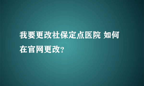 我要更改社保定点医院 如何在官网更改？