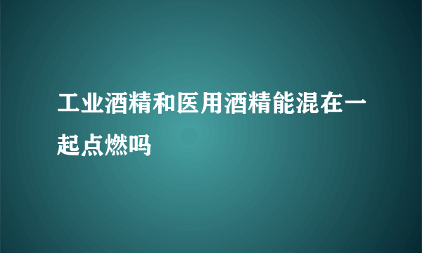 工业酒精和医用酒精能混在一起点燃吗