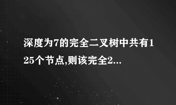 深度为7的完全二叉树中共有125个节点,则该完全2叉树中的叶子节点数为