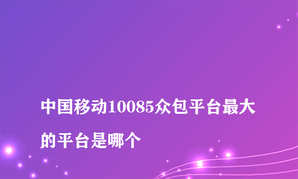 
中国移动10085众包平台最大的平台是哪个

