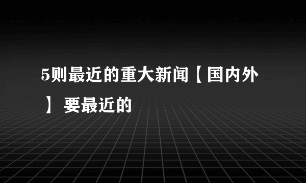 5则最近的重大新闻【国内外】 要最近的