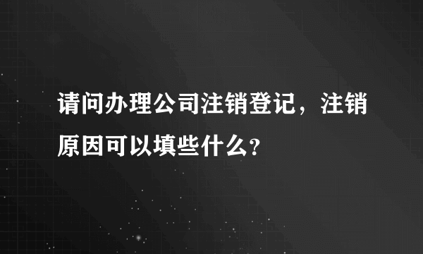 请问办理公司注销登记，注销原因可以填些什么？