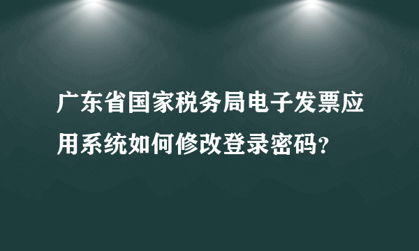 广东省国家税务局电子发票应用系统如何修改登录密码？