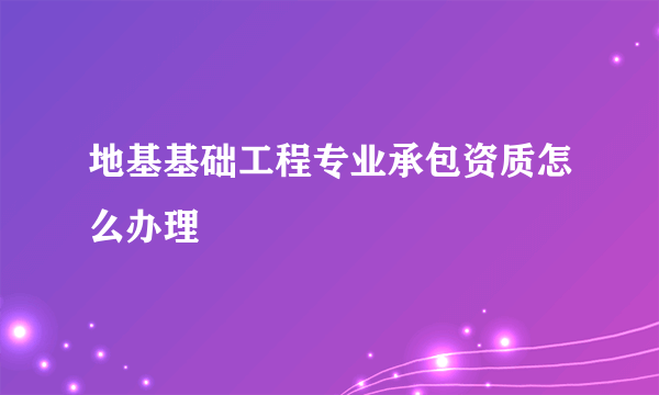 地基基础工程专业承包资质怎么办理